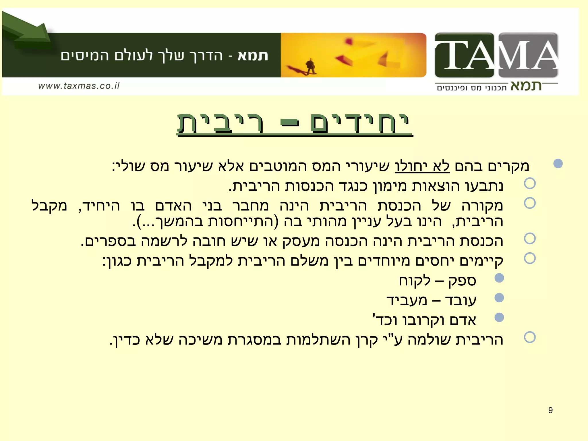 –‫ריבית‬ ‫יחידים‬–‫ריבית‬ ‫יחידים‬
‫בהם‬ ‫מקרים‬‫יחולו‬ ‫לא‬:‫שולי‬ ‫מס‬ ‫שיעור‬ ‫אלא‬ ‫המוטבים‬ ‫המס‬ ‫שיעורי‬
.‫הריבית‬ ‫הכנסות‬ ‫כנגד‬ ‫מימון‬ ‫הוצאות‬ ‫נתבעו‬
‫מקבל‬ ,‫היחיד‬ ‫בו‬ ‫האדם‬ ‫בני‬ ‫מחבר‬ ‫הינה‬ ‫הריבית‬ ‫הכנסת‬ ‫של‬ ‫מקורה‬
.(...‫בהמשך‬ ‫)התייחסות‬ ‫בה‬ ‫מהותי‬ ‫עניין‬ ‫בעל‬ ‫הינו‬ ,‫הריבית‬
.‫בספרים‬ ‫לרשמה‬ ‫חובה‬ ‫שיש‬ ‫או‬ ‫מעסק‬ ‫הכנסה‬ ‫הינה‬ ‫הריבית‬ ‫הכנסת‬
:‫כגון‬ ‫הריבית‬ ‫למקבל‬ ‫הריבית‬ ‫משלם‬ ‫בין‬ ‫מיוחדים‬ ‫יחסים‬ ‫קיימים‬
‫לקוח‬ – ‫ספק‬
‫מעביד‬ – ‫עובד‬
'‫וכד‬ ‫וקרובו‬ ‫אדם‬
.‫כדין‬ ‫שלא‬ ‫משיכה‬ ‫במסגרת‬ ‫השתלמות‬ ‫קרן‬ ‫ע"י‬ ‫שולמה‬ ‫הריבית‬
9
 