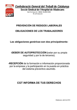 Confederació General del Treball de Catalunya 
Secció Sindical de l´Hospital de Viladecans 
Avd. De Gava s/n. 08840- VILADECANS 
NS Tlf. 619 36 62 25 
PREVENCIÓN DE RIESGOS LABORALES 
OBLIGACIONES DE LOS TRABAJADORES 
Las obligaciones genéricas son dos principalmente: 
-DEBER DE AUTOPROTECCIÓN (velar por su propia 
seguridad y por la de terceros). 
-RECEPCIÓN de la formación e información proporcionada 
por la empresa y la participación en la puesta en práctica 
del sistema preventivo asumido. 
CGT INFORMA DE TUS DERECHOS 
Viladecans, abril de 2010 
