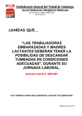Confederació General del Treball de Catalunya 
Secció Sindical de l´Hospital de Viladecans 
Avd. De Gava s/n. 08840- VILADECANS 
NS Tlf. 619 36 62 25 
¿SABIAS QUE…. 
“LAS TRABAJADORAS 
EMBARAZADAS Y MADRES 
LACTANTES DEBERÁN TENER LA 
POSIBILIDAD DE DESCANSAR 
TUMBADAS EN CONDICIONES 
ADECUADAS”, DURANTE SU 
JORNADA LABORAL. 
Artículo 9 del R.D. 486/1997 
“CGT TRABAJA PARA QUE CONOZCAS Y EXIJAS TUS DERECHOS” 
Viladecans, abril de 2010 
