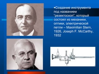 •Создание инструмента
под названием
“резектоскоп”, который
состоял из механики,
оптики, электрической
петли – Maximilian Stern,
1926, Joseph F. McCarthy,
1932
 