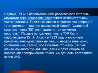 Первые ТУРы с использованием резектоскопа Штерна-
МакКарти ограничивались удалением незначительной
части простаты. Типичные записи в протоколах операций
того времени – “сделан адекватный канал”, “удалено 5
кусочков ткани ПЖ” или “удалено три сегмента
простаты”. Первые осложнения после ТУР были
опубликованы Dr. J. Alcock в 1933 году и включали
прямокишечно-уретральные свищи, недержание мочи,
кровотечение, сепсис, образование стриктур, разрыв
шейки мочевого пузыря, абсцессы и даже смерть от
поражения электрическим током. Смертность составляла
около 25%.
 