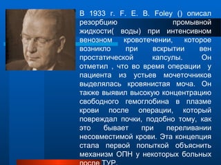 В 1933 г. F. E. B. Foley () описал
резорбцию промывной
жидкости( воды) при интенсивном
венозном кровотечении, которое
возникло при вскрытии вен
простатической капсулы. Он
отметил , что во время операции у
пациента из устьев мочеточников
выделялась кровянистая моча. Он
также выявил высокую концентрацию
свободного гемоглобина в плазме
крови после операции, который
повреждал почки, подобно тому, как
это бывает при переливании
несовместимой крови. Эта концепция
стала первой попыткой объяснить
механизм ОПН у некоторых больных
 