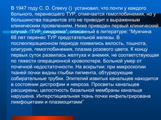 В 1947 году C. D. Creevy () установил, что почти у каждого
больного, перенесшего ТУР, отмечается гемоглобинемия, но у
большинства пациентов это не приводит к выраженным
клиническим проявлениям. Ниже приведен первый клинический
случай “ТУР_синдрома”, описанный в литературе: “Мужчина
68 лет перенес ТУР предстательной железы. В
послеоперационном периоде появились вялость, тошнота,
олигурия, гемоглобинемия, плазма розового цвета. К концу
первых суток развилась желтуха и анемия, не соответствующая
по тяжести операционной кровопотере. Больной умер от
почечной недостаточности. На вскрытии: при микроскопии
тканей почки видны глыбки пигмента, обтурирующие
собирательные трубки. Эпителий извитых канальцев находится
в состоянии дистрофии и некроза. Просветы канальцев
расширены, целостность базальной мембраны канальце
нарушена. Интерстициальная ткань почки инфильтрирована
лимфоцитами и плазмоцитами”
 