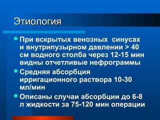 ЭтиологияЭтиология
При вскрытых венозных синусах
и внутрипузырном давлении > 40
cм водного столба через 12-15 мин
видны отчетливые нефрограммы
Средняя абсорбция
ирригационного раствора 10-30
мл/мин
Описаны случаи абсорбции до 6-8
л жидкости за 75-120 мин операции
 
