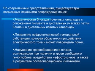 По современным представлениям, существует три
возможных механизма повреждения почек:
•.Механическая блокада почечных канальцев с
отложением пигмента в дистальных участках петли
Генле и в дистальных извитых канальцах
•.Появление нефротоксической гуморальной
субстанции, которая образуется при действии
электрического тока и может повреждать почки.
•.Нарушение кровообращения в почках,
возникающее при наличии в крови свободного
гемоглобина, воздействии нефротоксинов, а также
в результате послеоперационной гипотензии.
 