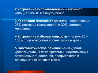 2.Устранение гипокальциемии – глюконат
кальция 10% 10 мл внутривенно
3.Коррекция гипоосмолярности – переливание
25% раствора маннитола или 30% раствора
мочевины
4.Устранение избытка жидкости – лазикс 20 –
100 мг под контролем уровня калия в крови
5.Симтоматическое лечение –ликвидация
кровотечения из ложа простаты , нормализация
артериального давления, профилактика и
лечение отека легких и мозга.
 