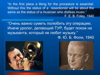 “In the first place a liking for the procedure is essential.
Without this the status of a resectionist will be about the
same as the status of a musician who dislikes music.”
F. E. B. Foley, 1940
“Очень важно суметь полюбить эту операцию.
Иначе уролог, делающий ТУР, будет похож на
музыканта, который не любит музыку.”
Ф. Ю. Б. Фоли, 1940
 