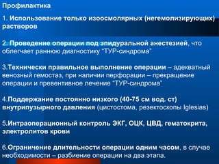 Профилактика
1. Использование только изоосмолярных (негемолизирующих)
растворов
2. Проведение операции под эпидуральной анестезией, что
облегчает раннюю диагностику “ТУР-синдрома”
3.Технически правильное выполнение операции – адекватный
венозный гемостаз, при наличии перфорации – прекращение
операции и превентивное лечение “ТУР-синдрома”
4.Поддержание постоянно низкого (40-75 см вод. ст)
внутрипузырного давления (цистостома, резектоскопы Iglesias)
5.Интраоперационный контроль ЭКГ, ОЦК, ЦВД, гематокрита,
электролитов крови
6.Ограничение длительности операции одним часом, в случае
необходимости – разбиение операции на два этапа.
 