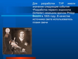Для разработки ТУР имели
значение следующие события
•Разработка первого эндоскопа
(lichleiter) немецким врачом Philipp
Bozzini в 1805 году. В качестве
источника света использовалось
пламя свечи
 
