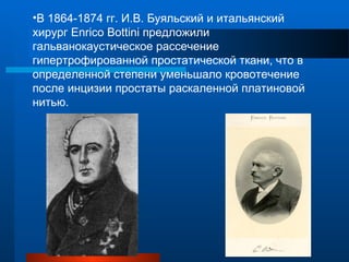 •В 1864-1874 гг. И.В. Буяльский и итальянский
хирург Enrico Bottini предложили
гальванокаустическое рассечение
гипертрофированной простатической ткани, что в
определенной степени уменьшало кровотечение
после инцизии простаты раскаленной платиновой
нитью.
 