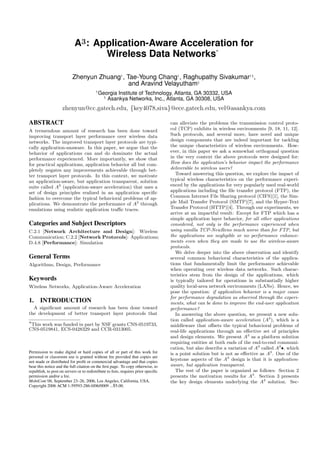 A3: Application-Aware Acceleration for
Wireless Data Networks
∗
Zhenyun Zhuang†
, Tae-Young Chang†
, Raghupathy Sivakumar†§
,
and Aravind Velayutham§
†
Georgia Institute of Technology, Atlanta, GA 30332, USA
§
Asankya Networks, Inc., Atlanta, GA 30308, USA
zhenyun@cc.gatech.edu, {key4078,siva}@ece.gatech.edu, vel@asankya.com
ABSTRACT
A tremendous amount of research has been done toward
improving transport layer performance over wireless data
networks. The improved transport layer protocols are typi-
cally application-unaware. In this paper, we argue that the
behavior of applications can and do dominate the actual
performance experienced. More importantly, we show that
for practical applications, application behavior all but com-
pletely negates any improvements achievable through bet-
ter transport layer protocols. In this context, we motivate
an application-aware, but application transparent, solution
suite called A3
(application-aware acceleration) that uses a
set of design principles realized in an application speciﬁc
fashion to overcome the typical behavioral problems of ap-
plications. We demonstrate the performance of A3
through
emulations using realistic application traﬃc traces.
Categories and Subject Descriptors
C.2.1 [Network Architecture and Design]: Wireless
Communication; C.2.2 [Network Protocols]: Applications;
D.4.8 [Performance]: Simulation
General Terms
Algorithms, Design, Performance
Keywords
Wireless Networks, Application-Aware Acceleration
1. INTRODUCTION
A signiﬁcant amount of research has been done toward
the development of better transport layer protocols that
∗This work was funded in part by NSF grants CNS-0519733,
CNS-0519841, ECS-0428329 and CCR-0313005.
Permission to make digital or hard copies of all or part of this work for
personal or classroom use is granted without fee provided that copies are
not made or distributed for proﬁt or commercial advantage and that copies
bear this notice and the full citation on the ﬁrst page. To copy otherwise, to
republish, to post on servers or to redistribute to lists, requires prior speciﬁc
permission and/or a fee.
MobiCom’06, September 23–26, 2006, Los Angeles, California, USA.
Copyright 2006 ACM 1-59593-286-0/06/0009 ...$5.00.
can alleviate the problems the transmission control proto-
col (TCP) exhibits in wireless environments [9, 18, 11, 12].
Such protocols, and several more, have novel and unique
design components that are indeed important for tackling
the unique characteristics of wireless environments. How-
ever, in this paper we ask a somewhat orthogonal question
in the very context the above protocols were designed for:
How does the application’s behavior impact the performance
deliverable to wireless users?
Toward answering this question, we explore the impact of
typical wireless characteristics on the performance experi-
enced by the applications for very popularly used real-world
applications including the ﬁle transfer protocol (FTP), the
Common Internet File Sharing protocol (CIFS)[1], the Sim-
ple Mail Transfer Protocol (SMTP)[7], and the Hyper-Text
Transfer Protocol (HTTP)[4]. Through our experiments, we
arrive at an impactful result: Except for FTP which has a
simple application layer behavior, for all other applications
considered, not only is the performance experienced when
using vanilla TCP-NewReno much worse than for FTP, but
the applications see negligible or no performance enhance-
ments even when they are made to use the wireless-aware
protocols.
We delve deeper into the above observation and identify
several common behavioral characteristics of the applica-
tions that fundamentally limit the performance achievable
when operating over wireless data networks. Such charac-
teristics stem from the design of the applications, which
is typically tailored for operations in substantially higher
quality local-area network environments (LANs). Hence, we
pose the question: if application behavior is a major cause
for performance degradation as observed through the experi-
ments, what can be done to improve the end-user application
performance?
In answering the above question, we present a new solu-
tion called application-aware acceleration (A3
), which is a
middleware that oﬀsets the typical behavioral problems of
real-life applications through an eﬀective set of principles
and design elements. We present A3
as a platform solution
requiring entities at both ends of the end-to-end communi-
cation, but also describe a variation of A3
called A3
•, which
is a point solution but is not as eﬀective as A3
. One of the
keystone aspects of the A3
design is that it is application-
aware, but application transparent.
The rest of the paper is organized as follows: Section 2
presents the motivation results for A3
. Section 3 presents
the key design elements underlying the A3
solution. Sec-
 