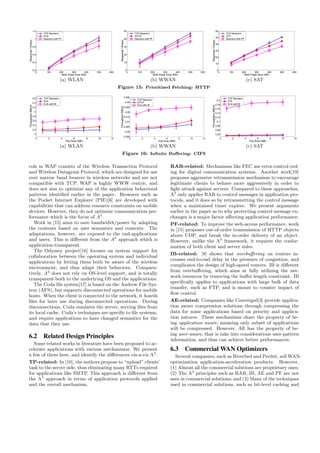0 100 200 300 400 500 600
0.2
0.4
0.6
0.8
1
1.2
Web Page Size (KB)
ResponseTime(s)
TCP Newreno
ELN
Newreno with PF
(a) WLAN
0 100 200 300 400 500 600
0
10
20
30
40
50
Web Page Size (KB)
ResponseTime(s)
TCP Newreno
WTCP
Newreno with PF
(b) WWAN
0 100 200 300 400 500 600
0
10
20
30
40
50
60
Web Page Size (KB)
ResponseTime(s)
TCP Newreno
STP
Newreno with PF
(c) SAT
Figure 15: Prioritized Fetching: HTTP
0 2 4 6 8 10 12
3
3.2
3.4
3.6
3.8
4
4.2
4.4
4.6
File Size (MB)
Throughput(Mb/s)
TCP Newreno
ELN
ELN with IB
(a) WLAN
0 2 4 6 8 10 12
0.055
0.06
0.065
0.07
0.075
0.08
0.085
0.09
0.095
File Size (MB)
Throughput(Mb/s)
TCP Newreno
WTCP
ELN with IB
(b) WWAN
0 2 4 6 8 10 12
0.04
0.06
0.08
0.1
0.12
0.14
0.16
0.18
0.2
File Size (MB)
Throughput(Mb/s)
TCP Newreno
STP
ELN with IB
(c) SAT
Figure 16: Inﬁnite Buﬀering: CIFS
cols in WAP consists of the Wireless Transaction Protocol
and Wireless Datagram Protocol, which are designed for use
over narrow band bearers in wireless networks and are not
compatible with TCP. WAP is highly WWW centric, and
does not aim to optimize any of the application behavioral
patterns identiﬁed earlier in the paper. Browsers such as
the Pocket Internet Explorer (PIE)[6] are developed with
capabilities that can address resource constraints on mobile
devices. However, they do not optimize communication per-
formance which is the focus of A3
.
Work in [15] aims to save bandwidth/power by adapting
the contents based on user semantics and contexts. The
adaptations, however, are exposed to the end-applications
and users. This is diﬀerent from the A3
approach which is
application-transparent.
The Odyssey project[16] focuses on system support for
collaboration between the operating system and individual
applications by letting them both be aware of the wireless
environment, and thus adapt their behaviors. Compara-
tively, A3
does not rely on OS-level support, and is totally
transparent both to the underlying OS and the applications.
The Coda ﬁle system[17] is based on the Andrew File Sys-
tem (AFS), but supports disconnected operations for mobile
hosts. When the client is connected to the network, it hoards
ﬁles for later use during disconnected operations. During
disconnections, Coda emulates the server, serving ﬁles from
its local cache. Coda’s techniques are speciﬁc to ﬁle systems,
and require applications to have changed semantics for the
data that they use.
6.2 Related Design Principles
Some related works in literature have been proposed to ac-
celerate applications with various mechanisms. We present
a few of them here, and identify the diﬀerences vis-a-vis A3
.
TP-related: In [10], the authors propose to “upload” clients’
task to the server side, thus eliminating many RTTs required
for applications like SMTP. This approach is diﬀerent from
the A3
approach in terms of application protocols applied
and the overall mechanism.
RAR-related: Mechanisms like FEC use error control cod-
ing for digital communication systems. Another work[19]
proposes aggressive retransmission mechanism to encourage
legitimate clients to behave more aggressively in order to
ﬁght attack against servers. Compared to these approaches,
A3
only applies RAR to control messages in application pro-
tocols, and it does so by retransmitting the control message
when a maintained timer expires. We present arguments
earlier in the paper as to why protecting control message ex-
changes is a major factor aﬀecting application performance.
PF-related: To improve the web-access performance, work
in [15] proposes out-of-order transmission of HTTP objects
above UDP, and break the in-order delivery of an object.
However, unlike the A3
framework, it requires the confor-
mation of both client and server sides.
IB-related: [8] shows that overbuﬀering on routers in-
creases end-to-end delay in the presence of congestion, and
complicates the design of high-speed routers. IB is diﬀerent
from overbuﬀering, which aims at fully utilizing the net-
work resources by removing the buﬀer length constraint. IB
speciﬁcally applies to applications with large bulk of data
transfer, such as FTP, and is meant to counter impact of
ﬂow control.
AE-related: Companies like Converged[3] provide applica-
tion aware compression solutions through compressing the
data for some applications based on priority and applica-
tion natures. These mechanisms share the property of be-
ing application aware, meaning only subset of applications
will be compressed. However, AE has the property of be-
ing user-aware, that is take into considerations user-pattern
information, and thus can achieve better performances.
6.3 Commercial WAN Optimizers
Several companies, such as Riverbed and Peribit, sell WAN-
optimization application-acceleration products. However,
(1) Almost all the commercial solutions are proprietary ones;
(2) The A3
principles such as RAR, IB, AE and PF are not
seen in commercial solutions; and (3) Many of the techniques
used in commercial solutions, such as bit-level caching and
 