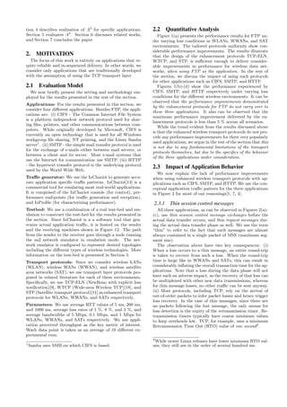 tion 4 describes realization of A3
for speciﬁc applications.
Section 5 evaluates A3
. Section 6 discusses related works,
and Section 7 concludes the paper.
2. MOTIVATION
The focus of this work is entirely on applications that re-
quire reliable and in-sequenced delivery. In other words, we
consider only applications that are traditionally developed
with the assumption of using the TCP transport layer.
2.1 Evaluation Model
We now brieﬂy present the setting and methodology em-
ployed for the results presented in the rest of the section.
Applications: For the results presented in this section, we
consider four diﬀerent applications. Besides FTP, the appli-
cations are: (i) CIFS - The Common Internet File System
is a platform independent network protocol used for shar-
ing ﬁles, printers, and other communications between com-
puters. While originally developed by Microsoft, CIFS is
currently an open technology that is used for all Windows
workgroup ﬁle sharing, NT printing, and the Linux Samba
server1
. (ii) SMTP - the simple mail transfer protocol is used
for the exchange of e-mails either between mail servers, or
between a client and its server. Most e-mail systems that
use the Internet for communication use SMTP. (iii) HTTP
- the hypertext transfer protocol is the underlying protocol
used by the World Wide Web.
Traﬃc generator: We use the IxChariot to generate accu-
rate application speciﬁc traﬃc patterns. IxChariot[13] is a
commercial tool for emulating most real-world applications.
It is comprised of the IxChariot console (for control), per-
formance end-points (for traﬃc generation and reception),
and IxProﬁle (for characterizing performance).
Testbed: We use a combination of a real test-bed and em-
ulation to construct the test-bed for the results presented in
the section. Since IxChariot is a a software tool that gen-
erates actual application traﬃc, it is hosted on the sender
and the receiving machines shown in Figure 12. The path
from the sender to the receiver goes through a node running
the ns2 network simulator in emulation mode. The net-
work emulator is conﬁgured to represent desired topologies
including the diﬀerent types of wireless technologies. More
information on the test-bed is presented in Section 5.
Transport protocols: Since we consider wireless LANs
(WLAN), wireless WANs (WWAN), and wireless satellite
area networks (SAT), we use transport layer protocols pro-
posed in related literature for each of these environments.
Speciﬁcally, we use TCP-ELN (NewReno with explicit loss
notiﬁcation)[9], WTCP (Wide-area Wireless TCP)[18], and
STP (Satellite transport protocol)[11] as enhanced transport
protocols for WLANs, WWANs, and SATs respectively.
Parameters: We use average RTT values of 5 ms, 200 ms,
and 1000 ms, average loss rates of 1 %, 8 %, and 3 %, and
average bandwidths of 5 Mbps, 0.1 Mbps, and 1 Mbps for
WLANs, WWANs, and SATs respectively. We use appli-
cation perceived throughput as the key metric of interest.
Wach data point is taken as an average of 10 diﬀerent ex-
perimental runs.
1
Samba uses SMB on which CIFS is based.
2.2 Quantitative Analysis
Figure 1(a) presents the performance results for FTP un-
der varying loss conditions in WLANs, WWANs, and SAT
environments. The tailored protocols uniformly show con-
siderable performance improvements. The results illustrate
that the design of the enhancement protocols TCP-ELN,
WTCP, and STP, is suﬃcient enough to deliver consider-
able improvements in performance for wireless data net-
works, when using FTP as the application. In the rest of
the section, we discuss the impact of using such protocols
for other applications such as CIFS, SMTP, and HTTP.
Figures 1(b)-(d) show the performance experienced by
CIFS, SMTP, and HTTP respectively under varying loss
conditions for the diﬀerent wireless environments. It can be
observed that the performance improvements demonstrated
by the enhancement protocols for FTP do not carry over to
these three applications. It also can be observed that the
maximum performance improvement delivered by the en-
hancement protocols is less than 5 % across all scenarios.
While the trend evident from the results discussed above
is that the enhanced wireless transport protocols do not pro-
vide any performance improvements for three very popularly
used applications, we argue in the rest of the section that this
is not due to any fundamental limitations of the transport
protocols themselves, but due to the speciﬁcs of the behavior
of the three applications under consideration.
2.3 Impact of Application Behavior
We now explain the lack of performance improvements
when using enhanced wireless transport protocols with ap-
plications such as CIFS, SMTP, and HTTP. We use the con-
ceptual application traﬃc pattern for the three applications
in Figure 2 for most of our reasonings[1, 7, 4].
2.3.1 Thin session control messages
All three applications, as can be observed in Figures 2(a)-
(c), use thin session control message exchanges before the
actual data transfer occurs, and thin request messages dur-
ing the actual data transfer phase as well. We use the term
“thin” to refer to the fact that such messages are almost
always contained in a single packet of MSS (maximum seg-
ment size).
The observation above have two key consequences: (i)
When a loss occurs to a thin message, an entire round-trip
is taken to recover from such a loss. When the round-trip
time is large like in WWANs and SATs, this can result in
considerably inﬂating the overall transaction time for the ap-
plications. Note that a loss during the data phase will not
have such an adverse impact, as the recovery of that loss can
be multiplexed with other new data transmissions, whereas
for thin message losses, no other traﬃc can be sent anyway.
(ii) Most protocols, including TCP, rely on the arrival of
out-of-order packets to infer packet losses and hence trigger
loss recovery. In the case of thin messages, since there are
no packets following the lost message, the only means for
loss detection is the expiry of the retransmission timer. Re-
transmission timers typically have coarse minimum values
to keep overheads low. TCP, for example, uses a minimum
Retransmission Time Out (RTO) value of one second2
.
2
While newer Linux releases have lower minimum RTO val-
ues, they still are in the order of several hundred ms.
 