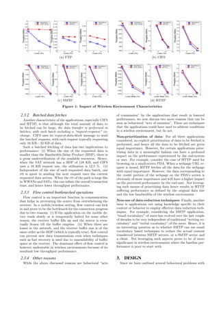 1 2 3
4
4.1
4.2
4.3
4.4
4.5
4.6
4.7
4.8
4.9
5
Loss (%)
Throughput(Mbit/s)
NewReno
TCP−ELN
0 5 10 15
0
0.02
0.04
0.06
0.08
0.1
0.12
0.14
0.16
0.18
0.2
Loss (%)
Throughput(Mbit/s)
NewReno
WTCP
0 2 4 6
0
0.05
0.1
0.15
0.2
0.25
Loss (%)
Throughput(Mbit/s)
NewReno
STP
(a) FTP
1 2 3
800
850
900
950
1000
1050
1100
1150
Loss (%)
Throughput(Kbit/s)
NewReno
TCP−ELN
0 5 10 15
5.5
6
6.5
7
7.5
8
8.5
Loss (%)
Throughput(Kbit/s)
NewReno
WTCP
0 2 4 6
2.6
2.7
2.8
2.9
3
3.1
3.2
3.3
3.4
3.5
Loss (%)
Throughput(Kbit/s)
NewReno
STP
(b) CIFS
1 2 3
950
1000
1050
1100
1150
1200
1250
Loss (%)
Throughput(Kbit/s)
NewReno
TCP−ELN
0 5 10 15
7.5
8
8.5
9
9.5
Loss (%)
Throughput(Kbit/s)
NewReno
WTCP
0 2 4 6
1.8
2
2.2
2.4
2.6
2.8
3
3.2
Loss (%)
Throughput(Kbit/s)
NewReno
STP
(c) SMTP
1 2 3
1000
1050
1100
1150
1200
1250
1300
1350
1400
1450
Loss Rate (%)
Throughput(Mbit/s)
NewReno
TCP−ELN
0 5 10 15
4
4.5
5
5.5
6
6.5
Loss Rate (%)
Throughput(Kbit/s)
NewReno
WTCP
0 2 4 6
1.3
1.4
1.5
1.6
1.7
1.8
1.9
2
Loss Rate (%)
Throughput(Kbit/s)
NewReno
STP
(d) HTTP
Figure 1: Impact of Wireless Environment Characteristics
2.3.2 Batched data fetches
Another characteristic of the applications, especially CIFS
and HTTP, is that although the total amount of data to
be fetched can be large, the data transfer is performed in
batches, with each batch including a “request-response” ex-
change. CIFS uses its request-data-block message to send
the batched requests, with each request typically requesting
only 16 KB - 32 KB of data.
Such a batched fetching of data has two implications to
performance: (i) When the size of the requested data is
smaller than the Bandwidth Delay Product (BDP), there is
a gross underutilization of the available resources. Hence,
when the SAT network has a BDP of 128 KB, and CIFS
uses a 16 KB request size, the utilization is 12.5 %. (ii)
Independent of the size of each requested data batch, one
rtt is spent in sending the next request once the current
requested data arrives. When the rtt of the path is large like
in WWANs and SATs, this can inﬂate the overall transaction
time, and hence lower throughput performance.
2.3.3 Flow control bottlenecked operations
Flow control is an important function in communication
that helps in preventing the source from overwhelming the
receiver. In a mobile/wireless setting, ﬂow control can kick
in and prove to be the bottleneck for the connection progress
due to two reasons: (i) If the application on the mobile de-
vice reads slowly or is temporarily halted for some other
reason, the receiver buﬀer ﬁlls up and the source is even-
tually frozen till the buﬀer empties. (ii) When there are
losses in the network, and the receiver buﬀer size is of the
same order as the BDP (which is typically true), ﬂow control
can prevent new data transmissions even when techniques
such as fast recovery is used due to unavailability of buﬀer
space at the receiver. The dominant eﬀect of ﬂow control is
however undesirable in wireless environments because of its
resultant low throughput performance.
2.3.4 Other reasons
While the above discussed reasons are behavioral “acts
of commission” by the applications that result in lowered
performance, we now discuss two more reasons that can be
seen as behavioral “acts of omission”. These are techniques
that the applications could have used to address conditions
in a wireless environment, but do not.
Non-prioritization of data: For all three applications
considered, no explicit prioritization of data to be fetched is
performed, and hence all the data to be fetched are given
equal importance. However, for certain applications prior-
itizing data in a meaningful fashion can have a profound
impact on the performance experienced by the end-system
or user. For example, consider the case of HTTP used for
browsing on a small-screen PDA. When a webpage URL re-
quest is issued, HTTP fetches all the data for the webpage
with equal importance. However, the data corresponding to
the visible portion of the webpage on the PDA’s screen is
obviously of more importance and will have a higher impact
on the perceived performance by the end-user. Not leverag-
ing such means of prioritizing data hence results in HTTP
suﬀering performance as deﬁned by the original data size
and the low bandwidths of the wireless environment.
Non-use of data reduction techniques: Finally, another
issue is applications not using knowledge speciﬁc to their
content or behavior to employ eﬀective data reduction tech-
niques. For example, considering the SMTP application,
“email vocabulary” of users has evolved over the last couple
of decades to be very independent of traditional “writing vo-
cabulary” and “verbal vocabulary” of the users. Hence, it is
an interesting question as to whether SMTP can use email
vocabulary based techniques to reduce the actual content
transferred between SMTP servers, or a SMTP server and
a client. Not leveraging such aspects prove to be of more
signiﬁcance in wireless environments where the baseline per-
formance is poor to start with.
3. DESIGN
Since we have outlined several behavioral problems with
 