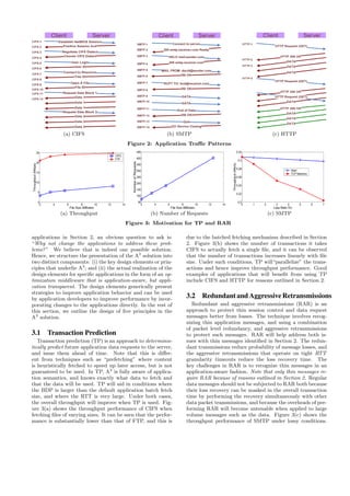 Client Server
Establish NetBIOS Session
Positive Session Ack
Negotiate CIFS Dialect
Choose CIFS Dialect
User Login
User ID
Connect to Resource
Tree ID
Open A File
File ID
Request Data Block 1
Data 1
Data 1
Request Data Block 2
Data 2
Data 2
Data 2
Data 1
CIFS-1
CIFS-2
CIFS-3
CIFS-4
CIFS-5
CIFS-6
CIFS-7
CIFS-8
CIFS-9
CIFS-10
CIFS-11
CIFS-12
(a) CIFS
Client Server
200 smtp.receiver.com Ready
HELO mail.sender.com
250 smtp.receiver.com
MAIL FROM: david@sender.com
250 OK
RCPT TO: bod@receiver.com
250 OK
DATA
250 OK
DATA
SMTP-1
SMTP-2
SMTP-3
SMTP-4
SMTP-5
SMTP-6
SMTP-7
SMTP-8
SMTP-9
Connect to server
SMTP-10
SMTP-11
SMTP-12
SMTP-13
SMTP-14
End of Data
Quit
221 Service Closing
(b) SMTP
Client Server
HTTP 200 OK
HTTP Request (GET)
DATA
DATA
DATA
HTTP Request (GET)
HTTP 200 OK
DATA
DATA
HTTP Request (GET)
HTTP 200 OK
DATA
DATA
DATA
HTTP-1
HTTP-2
HTTP-3
HTTP-4
(c) HTTP
Figure 2: Application Traﬃc Patterns
2 4 6 8 10 12 14
0
5
10
15
20
25
File Size (MBytes)
Throughput(Mbps)
CIFS
FTP
(a) Throughput
2 4 6 8 10 12 14
50
100
150
200
250
300
350
400
450
File Size (MBytes)
NumberofRequests
(b) Number of Requests
0 1 2 3 4 5 6 7
0.2
0.22
0.24
0.26
0.28
0.3
0.32
Loss Rate (%)
Throughput(Mb/s)
Ideal
TCP Newreno
(c) SMTP
Figure 3: Motivation for TP and RAR
applications in Section 2, an obvious question to ask is:
“Why not change the applications to address these prob-
lems?” We believe that is indeed one possible solution.
Hence, we structure the presentation of the A3
solution into
two distinct components: (i) the key design elements or prin-
ciples that underlie A3
; and (ii) the actual realization of the
design elements for speciﬁc applications in the form of an op-
timization middleware that is application-aware, but appli-
cation transparent. The design elements generically present
strategies to improve application behavior and can be used
by application developers to improve performance by incor-
porating changes to the applications directly. In the rest of
this section, we outline the design of ﬁve principles in the
A3
solution.
3.1 Transaction Prediction
Transaction prediction (TP) is an approach to determinis-
tically predict future application data requests to the server,
and issue them ahead of time. Note that this is diﬀer-
ent from techniques such as “prefetching” where content
is heuristically fetched to speed up later access, but is not
guaranteed to be used. In TP, A3
is fully aware of applica-
tion semantics, and knows exactly what data to fetch and
that the data will be used. TP will aid in conditions where
the BDP is larger than the default application batch fetch
size, and where the RTT is very large. Under both cases,
the overall throughput will improve when TP is used. Fig-
ure 3(a) shows the throughput performance of CIFS when
fetching ﬁles of varying sizes. It can be seen that the perfor-
mance is substantially lower than that of FTP, and this is
due to the batched fetching mechanism described in Section
2. Figure 3(b) shows the number of transactions it takes
CIFS to actually fetch a single ﬁle, and it can be observed
that the number of transactions increases linearly with ﬁle
size. Under such conditions, TP will“parallelize” the trans-
actions and hence improve throughput performance. Good
examples of applications that will beneﬁt from using TP
include CIFS and HTTP for reasons outlined in Section 2.
3.2 Redundant and AggressiveRetransmissions
Redundant and aggressive retransmissions (RAR) is an
approach to protect thin session control and data request
messages better from losses. The technique involves recog-
nizing thin application messages, and using a combination
of packet level redundancy, and aggressive retransmissions
to protect such messages. RAR will help address both is-
sues with thin messages identiﬁed in Section 2. The redun-
dant transmissions reduce probability of message losses, and
the aggressive retransmissions that operate on tight RTT
granularity timeouts reduce the loss recovery time. The
key challenges in RAR is to recognize thin messages in an
application-aware fashion. Note that only thin messages re-
quire RAR because of reasons outlined in Section 2. Regular
data messages should not be subjected to RAR both because
their loss recovery can be masked in the overall transaction
time by performing the recovery simultaneously with other
data packet transmissions, and because the overheads of per-
forming RAR will become untenable when applied to large
volume messages such as the data. Figure 3(c) shows the
throughput performance of SMTP under lossy conditions.
 