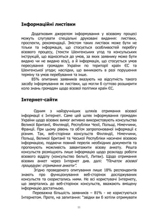 11
Інформаційні листівки
Додатковим джерелом інформування у візовому процесі
можуть слугувати спеціальні друковані видання: листівки,
проспекти, рекомендації. Змістом таких листівок може бути не
тільки та інформація, що стосується особливостей перебігу
візового процесу, (тексти Шенгенських угод та консульських
інструкцій, що відносяться до умов, за яких заявнику може бути
видано чи не видано візу), а й інформація, що стосується умов
пересування громадян України по території країн ЄС та
Шенгенської угоди; наслідки, що виникають в разі порушення
терміну та умов перебування та інше.
85% опитаних заявників вказують на відсутність такого
засобу інформування як листівки, що могли б суттєво розширити
коло знань громадян щодо візової політики країн ЄС.
Інтернет-сайти
Одним з найзручніших шляхів отримання візової
інформації є Інтернет. Саме цей шлях інформування громадян
України щодо візових вимог активно використовують консульства
Великої Британії, Фінляндії, Республіки Чехії, Польщі, Німеччини,
Франції. При цьому рівень та об’єм запропонованої інформації є
різним. Так, веб-сторінки консульств Фінляндії, Німеччини,
Польщі, Великої Британії та Чеської Республіки насичені візовою
інформацією, подаючи повний перелік необхідних документів та
пропонують можливість завантажити візову анкету. Решта
консульств розміщують лише інформацію щодо розкладу роботи
візового відділу (консульство Бельгії, Литви). Щодо отримання
візових анкет через Інтернет див. далі: “Початок візової
процедури: отримання анкети”.
Згідно проведеного опитування лише 18% респондентів
знають про функціонування веб-сторінок досліджуваних
консульств та скористались ними. Не всі користувачі Інтернету,
що звертались до веб-сторінок консульств, вважають вміщену
інформацію достатньою.
Переважна більшість заявників – 81% - не користуються
Інтернетом. Проте, на запитання: “звідки ви б хотіли отримувати
 