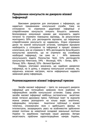 14
Працівники консульств як джерело візової
інформації
Важливим джерелом для опитуваних є інформація, що
надається працівниками консульської служби. Саме на
спілкування та отримання додаткової інформації зі
співробітниками консульств очікують більшість заявників.
Безпосередня комунікація наживо дає можливість задати
питання та отримати повноцінну відповідь. За результатами
моніторингу 50% усіх респондентів відповіли, що інформація
співробітниками консульств не надавалась. Згідно отриманих
даних по кожній консульській установі, громадяни відчували
необхідність у спілкуванні та інформації в процесі візового
клопотання, але не отримали її. 48% респондентів бельгійського
консульства зазначили, що не отримали від службовців
необхідної інформації, так само як і 44% заявників
консульського відділу Посольства Чехії, 51% респондентів
консульства Німеччини, 54% - Фінляндії, 45% - Литви, 68% -
Польщі, 50% - Франції, 52% - Великої Британії.
Нерідко, опитувані зазначали, що надійним джерелом
інформації, на їх думку, є охоронці консульської установи, які,
керуючись власним настроєм, могли неформально надавати
заявникам деяку інформацію.
Розповсюдження візової інформації пресою
Засоби масової інформації – третє по значущості джерело
інформації для потенційних заявників після знайомих та
інформаційних засобів консульської установи. Серед різних
засобів масової інформації найбільш систематично висвітлює
візові питання друкована преса. Публікації газет та журналів
можна умовно розподілити на кілька видів: аналітичні,
інформаційні, популярні. Аналітичні публікації з візової
тематики, споживачами яких є здебільшого фахівці та
інтелектуали, зосереджують увагу на особливостях здійснення
візової політики як невід’ємної складової зовнішньої політики
України та зарубіжних партнерів нашої держави. Автори
висвітлюють проблеми євроінтеграційних намірів України,
 