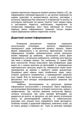 15
зокрема перспектив спрощення візового режиму України з ЄС. До
інформаційних публікацій відносимо ті, що загалом спрямовані на
широку аудиторію та використовують доступну, достовірну і
актуальну інформацію без намагання її інтерпретації та аналізу. В
популярних публікаціях так званих “жовтих” газет нерідко поряд
із достовірною подається необ’єктивна, перекручена та
суперечлива інформація. Зміст таких публікацій не стільки
підвищує рівень інформованості заявників, скільки нерідко
сприяє формуванню хибних стереотипів читачів.
Додаткові шляхи інформування
Очевидною залишається тенденція недооцінки
консульськими установами значення інформування
громадськості щодо особливостей візового процесу. Наявні
форми інформування є не достатньо ефективними. Система
інформування потребує урізноманітнення шляхів донесення
візової інформації до заявників. Застосування різних форм
інформування є актуальною необхідністю, особливо коли йдеться
про зміни у візовому процесі. Так, наприклад, 17 травня 2006
року консульство Польщі влаштувало прес-конференцію щодо
видачі віз з новими вимогами до фотографій та запровадження
територіального принципу видачі віз. Невиконання нових вимог
призводитиме до відмови у прийнятті візової документації.
Поширення даної новини через телебачення, радіо, пресу,
Інтернет допомогло ознайомитись з нововведенням широкому
колу людей. Втім не виключено, що і в цьому випадку будуть
фіксуватися часті випадки непоінформованості заявників про
нововведення.
Найбільш застосовуваною та доступною формою
інформування консульствами є оголошення. Проте інформація,
що розташована безпосередньо на будівлі консульства, нерідко є
неефективною. Так, частина заявників консульства Франції,
читаючи оголошення про зміни розмірів фотографій, що
додаються до анкети, не зрозуміли, що зміст даного оголошення
носить не рекомендаційний характер, а зобов’язальний,
внаслідок чого змушені були переробляти візові фотокартки.
Особливу потребу в додатковій інформації, виявляють особи, що
не мають досвіду в отриманні віз. Саме ця категорія громадян
 