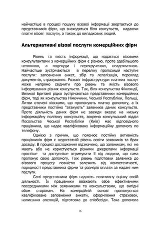 16
найчастіше в процесі пошуку візової інформації звертається до
представників фірм, що знаходяться біля консульств, надаючи
платні візові послуги, а також до випадкових людей.
Альтернативні візові послуги комерційних фірм
Рівень та якість інформації, що надається візовими
консультантами з комерційних фірм є різною, проте здебільшого
неповною, а подекуди і перекрученою, неадекватною.
Найчастіше зустрічаються в переліку пропозицій наступні
послуги: заповнення анкет, збір та легалізація, переклад
документів, страхування. Розквіт інфраструктури платних послуг
може непрямо свідчити про рівень та якість візового
інформування різних консульств. Так, біля консульства Фінляндії,
Великої Британії рідко зустрічаються представники комерційних
фірм, тоді як консульства Німеччини, Чеської Республіки, Польщі,
Литви оточені кіосками, що пропонують платну допомогу, а їх
представники постійно “атакують” заявників даних консульств.
Проте діяльність даних фірм не завжди вказує на низьку
інформаційну політику консульств, зокрема консульський відділ
Посольства Чеської Республіки (Київ) має відповідного
працівника, що надає кваліфіковану інформаційну допомогу по
телефону.
Однією з причин, що пояснює постійну активність
працівників фірм є недостатній рівень освіти заявників та брак
досвіду. В процесі дослідження відзначено, що заявникам, які не
мають або не користуються різними джерелами інформації
простіше та доступніше отримувати її від людини, що сама
пропонує свою допомогу. Тож рівень підготовки заявника до
візового процесу повністю залежить від компетентності,
порядності представника фірми та розмірів оплати за надані ним
послуги.
Самі представники фірм надають позитивну оцінку своїй
діяльності. Їх працівники вважають себе ефективними
посередниками між заявниками та консульствами, що вигідні
обом сторонам. На комерційній основі пропонується
кваліфіковане заповнення анкети, оформлення страховок,
написання апеляцій, підготовка до співбесіди. Така допомога
 