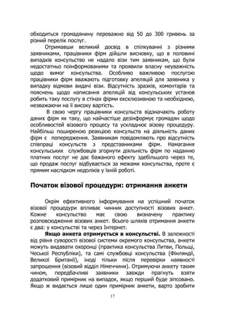17
обходиться громадянину переважно від 50 до 300 гривень за
різний перелік послуг.
Отримавши великий досвід в спілкуванні з різними
заявниками, працівники фірм дійшли висновку, що в половині
випадків консульство не надало візи тим заявникам, що були
недостатньо поінформованими та проявили власну неуважність
щодо вимог консульства. Особливо важливою послугою
працівники фірм вважають підготовку апеляцій для заявника у
випадку відмови видачі візи. Відсутність зразків, коментарів та
пояснень щодо написання апеляцій від консульських установ
робить таку послугу в стінах фірми ексклюзивною та необхідною,
незважаючи на її високу вартість.
В свою чергу працівники консульств відзначають роботу
даних фірм як таку, що найчастіше дезінформує громадян щодо
особливостей візового процесу та ускладнює візову процедуру.
Найбільш поширеною реакцією консульств на діяльність даних
фірм є попередження. Заявникам повідомляють про відсутність
співпраці консульств з представниками фірм. Намагання
консульських службовців згорнути діяльність фірм по наданню
платних послуг не дає бажаного ефекту здебільшого через те,
що продаж послуг відбувається за межами консульства, проте є
прямим наслідком недоліків у їхній роботі.
Початок візової процедури: отримання анкети
Окрім ефективного інформування на успішний початок
візової процедури впливає чинник доступності візових анкет.
Кожне консульство має свою визначену практику
розповсюдження візових анкет. Всього шляхів отримання анкети
є два: у консульстві та через Інтернет.
Якщо анкета отримується в консульстві. В залежності
від рівня суворості візової системи окремого консульства, анкети
можуть видавати охоронці (практика консульства Литви, Польщі,
Чеської Республіки), та самі службовці консульства (Фінляндії,
Великої Британії), іноді тільки після перевірки наявності
запрошення (візовий відділ Німеччини). Отримуючи анкету таким
чином, передбачливі заявники завжди прагнуть взяти
додатковий примірник на випадок, якщо перший буде зіпсовано.
Якщо ж видається лише один примірник анкети, варто зробити
 