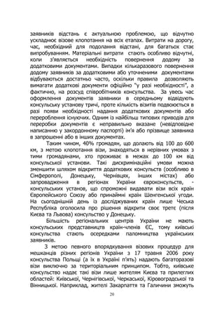 20
заявників відстань є актуальною проблемою, що відчутно
ускладнює візове клопотання на всіх етапах. Витрати на дорогу,
час, необхідний для подолання відстані, для багатьох стає
випробуванням. Матеріальні витрати стають особливо відчутні,
коли з’являється необхідність повернення додому за
додатковими документами. Випадки кількаразового повернення
додому заявників за додатковими або уточненими документами
відбуваються достатньо часто, оскільки правила дозволяють
вимагати додаткові документи офіційно “у разі необхідності”, а
фактично, на розсуд співробітників консульства. За увесь час
оформлення документів заявники в середньому відвідують
консульську установу тричі, проте кількість візитів подвоюється в
разі появи необхідності надання додаткових документів або
перероблення існуючих. Одним із найбільш типових приводів для
переробки документів є неправильно вказане (невідповідне
написанню у закордонному паспорті) ім’я або прізвище заявника
в запрошенні або в інших документах.
Таким чином, 40% громадян, що долають від 100 до 600
км, з метою клопотання візи, знаходяться в нерівних умовах з
тими громадянами, хто проживає в межах до 100 км від
консульської установи. Такі дискримінаційні умови можна
зменшити шляхом відкриття додаткових консульств (особливо в
Сімферополі, Донецьку, Чернівцях, інших містах) або
запровадження в регіонах України євроконсульств, -
консульських установ, що спроможні видавати візи всіх країн
Європейського Союзу або принаймні країн Шенгенської угоди.
На сьогоднішній день із досліджуваних країн лише Чеська
Республіка оголосила про рішення відкрити своє третє (після
Києва та Львова) консульство у Донецьку.
Більшість регіональних центрів України не мають
консульських представництв країн-членів ЄС, тому київські
консульства стають осередками паломництва українських
заявників.
З метою певного впорядкування візових процедур для
мешканців різних регіонів України з 17 травня 2006 року
консульства Польщі (а їх в Україні п’ять) надають багаторазові
візи виключно за територіальним принципом. Тобто, київське
консульство надає такі візи лише жителям Києва та прилеглих
областей: Київської, Чернігівської, Черкаської, Кіровоградської та
Вінницької. Наприклад, жителі Закарпаття та Галичини зможуть
 