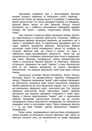 22
Причинами утворення черг є загальновідомі фактори
великої кількості заявників та маленького штату (приклад -
консульство Литви, де працює всього 4 службовці, а заявниками
даного консульства є не тільки громадяни України, а й Молдови),
високий рівень запиту на візи (приклад Польщі, Чеської
Республіки, що є найбільш популярними осередками трудової
міграції, але також і туризму, студентських обмінів, бізнесу
тощо).
Інші причини стосуються форм організації візових запитів,
що практикуються в кожному консульстві по-різному. Найбільш
ефективною формою організації заявників, що економить час в
чергах є попередній запис та призначення відповідної дати та
годин прийому документів заявника. Консульство Франції
застосовує такий спосіб попереднього запису по телефону та
Інтернет. Відсоток осіб, що стояли в чергах, тут один з
найнижчих серед досліджуваних консульств, проте час, що
затрачається на очікування призначеної дати сягає в середньому
два тижні. Практика попереднього запису використовується
також в консульстві Великої Британії та Німеччини. Заявники
останнього, отримуючи так звані “терміни”, в яких зазначається
дата та час подання документів, не можуть прискорити
призначений час подання документів, який сягає двох і більше
тижнів.
Консульські установи Чеської Республіки, Литви, Польщі,
Фінляндії, Бельгії не використовують практику попереднього
запису. Створення заявниками “живої” черги нерідко призводить
до збільшення очікування адже кожне консульство проводить
прийом документів до чітко визначеної години, тож ті заявники,
що залишились, формують чергу наступного дня. Так, третина
заявників консульства Литви простоявши години прийому
наступного дня змушена проходити очікування в новій черзі.
Однією з причин практикування “живих” черг є переконання
окремих посадовців консульських установ, що до системи
попереднього запису втручаються посередники, які намагаються
продавати місця та регулювати чергу. Проте очевидним фактом
є і те, що саме “живою” чергою намагаються “керувати”
посередники.
Таким чином, запровадження консульствами попереднього
запису впливає на зменшення кількості фізичних черг, проте не
зменшує кількості часу, що витрачається на візову процедуру
 