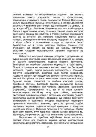24
опитані, вказавши на обгрунтованість подання так званого
загального пакету документів: анкети з фотографіями,
запрошення, страхового поліса. Консульства Франції, Німеччини,
Бельгії вважаються найбільш вимогливими, а список документів
викликає у заявників різні емоції: від упокорених (на зразок, “а
що ж вдіяти?”) до обурливих. Наприклад для того, щоб відвідати
Париж з туристичною метою, заявники повинні надати наступні
документи: довідка про прибутки в Україні (баланс банківського
рахунка за останній рік, наявність нерухомого майна, цінні
папери), резервування готелю, програму подорожі і т.п., довідка
з місця роботи з зазначенням посади та зарплати, інше.
Враховуючи ще й термін розгляду візового подання стає
очевидним, що поїхати на вихідні до Парижу, керуючись
власними часовими можливостями, заявники практично не
мають змоги.
Найчастіше опитувані заявники реагують з розумінням на
суворі вимоги консульств країн Шенгенської зони або не знають
як оцінити обгрунтованість подання окремих документів.
Звикнувши до подібного ставлення бюрократії в себе вдома,
більшість громадян не висувають високих вимог до бюрократії
іноземної. Проте, окремі документи породжують у заявників
відчуття меншовартості, особливо коли постає необхідність
надавати довідку про несудимість (вимоги консульства Франції,
Чеської Республіки за умов клопотання довгострокової візи),
будь-які докази тривалості та глибини стосунків (листи,
телефонні рахунки, фотографії (вимога консульства Великої
Британії, при клопотанні візи чоловіка (дружини), нареченого
(нареченої), підтвердження того, що ви та ваша компанія
використовуєте англійську мову для роботи, наприклад
листування англійською мовою з іноземними компаніями (вимога
консульства Великої Британії). Очевидно, що подібні документи
вимагаються в особливих випадках необхідності перевірити
правдивість підозрілого заявника, проте на практиці подібні
документи змушені подавати порядні громадяни з відчуттям
нескоєного злочину. Окремим питанням є те, наскільки подібні
документи можуть бути гарантією чесних намірів заявників та,
відповідно, інструментом, що чітко виявлятиме правопорушників.
Паралельно зі спробами офіційного Києва спростити
візовий режим для громадян України, окремі нововведення
консульств демонструють поступове, але неминуче ускладнення
 