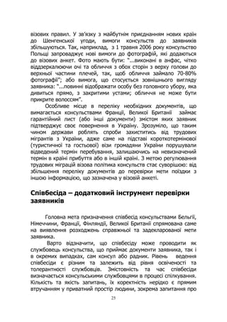 25
візових правил. У зв’язку з майбутнім приєднанням нових країн
до Шенгенської угоди, вимоги консульств до заявників
збільшуються. Так, наприклад, з 1 травня 2006 року консульство
Польщі запроваджує нові вимоги до фотографій, які додаються
до візових анкет. Фото мають бути: “...виконані в анфас, чітко
віддзеркалюючи очі та обличчя з обох сторін з верху голови до
верхньої частини плечей, так, щоб обличчя займало 70-80%
фотографії”; або вимога, що стосується зовнішнього вигляду
заявника: “...повинні відображати особу без головного убору, яка
дивиться прямо, з закритими устами; обличчя не може бути
прикрите волоссям”.
Особливе місце в переліку необхідних документів, що
вимагається консульствами Франції, Великої Британії займає
гарантійний лист (або інші документи) змістом яких заявник
підтверджує своє повернення в Україну. Зрозуміло, що таким
чином держави роблять спроби захиститись від трудових
мігрантів з України, адже саме на підставі короткотермінової
(туристичної та гостьової) візи громадяни України порушували
відведений термін перебування, залишаючись на невизначений
термін в країні прибуття або в іншій країні. З метою регулювання
трудових міграцій візова політика консульств стає суворішою: від
збільшення переліку документів до перевірки мети поїздки з
іншою інформацією, що зазначена у візовій анкеті.
Співбесіда – додатковий інструмент перевірки
заявників
Головна мета призначення співбесід консульствами Бельгії,
Німеччини, Франції, Фінляндії, Великої Британії спрямована саме
на виявлення розходжень справжньої та задекларованої мети
заявника.
Варто відзначити, що співбесіду може проводити як
службовець консульства, що приймає документи заявника, так і
в окремих випадках, сам консул або радник. Рівень ведення
співбесіди є різним та залежить від рівня освіченості та
толерантності службовців. Змістовність та час співбесіди
визначається консульськими службовцями в процесі спілкування.
Кількість та якість запитань, їх коректність нерідко є прямим
втручанням у приватний простір людини, зокрема запитання про
 