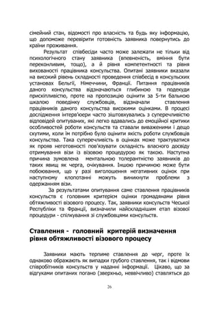 26
сімейний стан, відомості про власність та будь яку інформацію,
що допоможе перевірити готовність заявника повернутись до
країни проживання.
Результат співбесіди часто може залежати не тільки від
психологічного стану заявника (впевненість, вміння бути
переконливим, тощо), а й рівня компетентності та рівня
вихованості працівника консульства. Опитані заявники вказали
на високий рівень складності проведення співбесід в консульских
установах Бельгії, Німеччини, Франції. Питання працівників
даного консульства відзначаються глибиною та подекуди
прискіпливістю, проте на пропозицію оцінити за 5-ти бальною
шкалою поведінку службовців, відзначали ставлення
працівників даного консульства високими оцінками. В процесі
дослідження інтерв’юери часто зіштовхувались з суперечливістю
відповідей опитуваних, які легко вдавались до емоційної критики
особливостей роботи консульств та ставали виваженими і дещо
скутими, коли їм потрібно було оцінити якість роботи службовців
консульства. Така суперечливість в оцінках може трактуватися
як прояв неготовності пов’язувати складність власного досвіду
отримування візи із візовою процедурою як такою. Наступна
причина зумовлена ментальною толерантністю заявників до
таких явищ як черга, очікування. Іншою причиною може бути
побоювання, що у разі виголошення негативних оцінок при
наступному клопотанні можуть виникнути проблеми з
одержанням візи.
За результатами опитування саме ставлення працівників
консульств є головним критерієм оцінки громадянами рівня
обтяжливості візового процесу. Так, заявники консульств Чеської
Республіки та Франції, визначили найскладнішим етап візової
процедури - спілкування зі службовцями консульств.
Ставлення - головний критерій визначення
рівня обтяжливості візового процесу
Заявники мають терпиме ставлення до черг, проте їх
однаково ображають як випадки грубого ставлення, так і відмови
співробітників консульств у наданні інформації. Цікаво, що за
відгуками опитаних погано (зверхньо, неввічливо) ставляться до
 