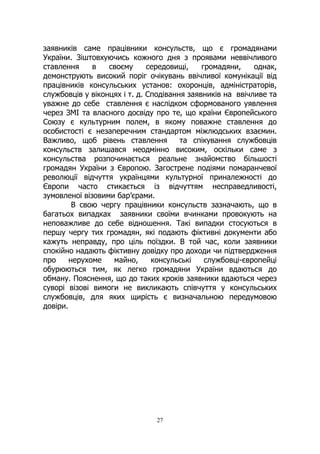 27
заявників саме працівники консульств, що є громадянами
України. Зіштовхуючись кожного дня з проявами неввічливого
ставлення в своєму середовищі, громадяни, однак,
демонструють високий поріг очікувань ввічливої комунікації від
працівників консульських установ: охоронців, адміністраторів,
службовців у віконцях і т. д. Сподівання заявників на ввічливе та
уважне до себе ставлення є наслідком сформованого уявлення
через ЗМІ та власного досвіду про те, що країни Європейського
Союзу є культурним полем, в якому поважне ставлення до
особистості є незаперечним стандартом міжлюдських взаємин.
Важливо, щоб рівень ставлення та спікування службовців
консульств залишався неодмінно високим, оскільки саме з
консульства розпочинається реальне знайомство більшості
громадян України з Європою. Загострене подіями помаранчевої
революції відчуття українцями культурної приналежності до
Європи часто стикається із відчуттям несправедливості,
зумовленої візовими бар’єрами.
В свою чергу працівники консульств зазначають, що в
багатьох випадках заявники своїми вчинками провокують на
неповажливе до себе відношення. Такі випадки стосуються в
першу чергу тих громадян, які подають фіктивні документи або
кажуть неправду, про ціль поїздки. В той час, коли заявники
спокійно надають фіктивну довідку про доходи чи підтвердження
про нерухоме майно, консульські службовці-європейці
обурюються тим, як легко громадяни України вдаються до
обману. Пояснення, що до таких кроків заявники вдаються через
суворі візові вимоги не викликають співчуття у консульських
службовців, для яких щирість є визначальною передумовою
довіри.
 