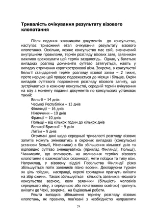 29
Тривалість очікування результату візового
клопотання
Після подання заявниками документів до консульства,
наступає тривожний етап очікування результату візового
клопотання. Оскільки, кожне консульство має свій, визначений
внутрішніми правилами, термін розгляду візових заяв, заявникам
важливо враховувати цей термін заздалегідь. Однак, у багатьох
випадках розгляд документів суттєво затягується, навіть у
випадку отримання короткострокової візи. Зокрема, в консульстві
Бельгії стандартний термін розгляду візової заяви – 2 тижні,
проте нерідко цей процес подовжується до місяця і більше. Окрім
випадків суттєвого подовження розгляду візового запиту, що
зустрічаються в кожному консульстві, середній термін очікування
на візу з моменту подання документів по консульских установах
такий:
Бельгії – 14 днів
Чеської Республіки – 13 днів
Фінляндії – 16 днів
Німеччини – 10 днів
Франції – 10 днів
Польщі – від кількох годин до кількох днів
Великої Британії – 9 днів
Литви – 9 днів
Отримані дані щодо середньої тривалості розгляду візових
запитів можуть змінюватись в окремих випадках (консульські
установи Бельгії, Німеччини) в бік збільшення кількості днів та
відповідно суттєво зменшуватись (приклад Фінляндії, Польщі).
Чинниками, що впливають на коливання терміну візового
клопотання є взаємозв’язок сезонності, мети поїздки та типу візи.
Наприклад, у візовому відділі Посольства Фінляндії різко
збільшується потік заявників пізно восени. Декларуючи туризм
як ціль поїздки, насправді, окремі громадяни прагнуть виїхати
на збір ожини. Також збільшується кількість заявників чеського
консульства весною, коли заявники (більшість чоловіків
середнього віку, з середньою або початковою освітою) прагнуть
виїхати до Чехії, зокрема, на будівельні роботи.
Решта випадків збільшення терміну розгляду візових
клопотань, як правило, пов’язані з необхідністю направляти
 