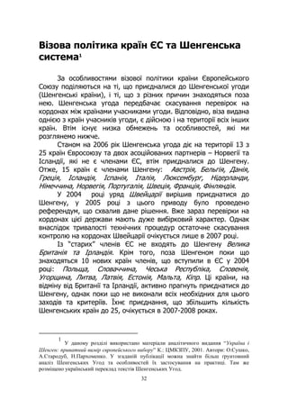 32
Візова політика країн ЄС та Шенгенська
система1
За особливостями візової політики країни Європейського
Союзу поділяються на ті, що приєдналися до Шенгенської угоди
(Шенгенські країни), і ті, що з різних причин знаходяться поза
нею. Шенгенська угода передбачає скасування перевірок на
кордонах між країнами учасниками угоди. Відповідно, віза видана
однією з країн учасників угоди, є дійсною і на території всіх інших
країн. Втім існує низка обмежень та особливостей, які ми
розглянемо нижче.
Станом на 2006 рік Шенгенська угода діє на території 13 з
25 країн Євросоюзу та двох асоційованих партнерів – Норвегії та
Ісландії, які не є членами ЄС, втім приєдналися до Шенгену.
Отже, 15 країн є членами Шенгену: Австрія, Бельгія, Данія,
Греція, Ісландія, Іспанія, Італія, Люксембург, Нідерланди,
Німеччина, Норвегія, Португалія, Швеція, Франція, Фінляндія.
У 2004 році уряд Швейцарії вирішив приєднатися до
Шенгену, у 2005 році з цього приводу було проведено
референдум, що схвалив дане рішення. Вже зараз перевірки на
кордонах цієї держави мають дуже вибірковий характер. Однак
внаслідок тривалості технічних процедур остаточне скасування
контролю на кордонах Швейцарії очікується лише в 2007 році.
Із “старих” членів ЄС не входять до Шенгену Велика
Британія та Ірландія. Крім того, поза Шенгеном поки що
знаходяться 10 нових країн членів, що вступили в ЄС у 2004
році: Польща, Словаччина, Чеська Республіка, Словенія,
Угорщина, Литва, Латвія, Естонія, Мальта, Кіпр. Ці країни, на
відміну від Британії та Ірландії, активно прагнуть приєднатися до
Шенгену, однак поки що не виконали всіх необхідних для цього
заходів та критеріїв. Їхнє приєднання, що збільшить кількість
Шенгенських країн до 25, очікується в 2007-2008 роках.
1
У даному розділі використано матеріали аналітичного видання “Україна і
Шенген: приватний вимір європейського вибору” К.: ЦМКЗПУ, 2001. Автори: О.Сушко,
А.Стародуб, Н.Пархоменко. У згаданій публікації можна знайти більш ґрунтовний
аналіз Шенгенських Угод та особливостей їх застосування на практиці. Там же
розміщено український переклад текстів Шенгенських Угод.
 
