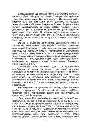 33
Запровадження Шенгенської системи засвідчило наявність
високого рівня співпраці та глибокої довіри між країнами-
учасниками угоди, адже фактично кожна з Шенгенських країн,
видаючи візу, дає тим самим дозвіл заявнику на подорож
територією усіх країн членів Шенгенської угоди. Запроваджуючи
спільну відповідальність за якість візової політики, країни
домовилися про застосування набору спільних правил видачі віз
громадянам третіх країн. Ці правила зафіксовані не тільки в
тексті самих Шенгенських угод, але і в “Спільній консульській
інструкції”, якою керуються консульські служби всіх країн
Шенгену.
Одним із головних компонентів Шенгенських угод є
заснування Шенгенської інформаційної системи, фактично
міжнародної бази даних, у якій, зокрема, міститься інформація
про осіб, що порушили правила перебування в шенгенських
країнах і кому заборонено в’їзд на територію країн-учасників
угоди. Більша середня тривалість Шенгенських візових процедур
у порівнянні з процедурами інших країн зумовлена часом,
необхідним на перевірку візової заявки через Шенгенську
інформаційну систему.
Шенгенська віза видається для короткотермінового
перебування (не більше 3-х місяців) і дає право іноземцям
пересуватися по території усіх країн шенгенської зони за умови,
що вони відповідають єдиним вимогам до в’їзду. Для того, щоб
претендувати на отримання візи потрібно, щоб строк дії
закордонного паспорта був тривалішим, аніж строк дії візи (як
правило – на 3 місяці). Вся документація, як правило, подається
в оригіналах.
Віза видається консульством тієї країни, звідки іноземцю
прийшло запрошення або тієї, в якій він планує найбільш
тривалий термін перебування. Шенгенські візи бувають як
одноразові, так і багаторазові.
Одноразова Шенгенська віза, видана однієї країною Угоди,
формально дає право на в’їзд до інших країн Шенгену саме через
її територію. Якщо насправді іноземець подорожує в одну країну,
але з якихось причин має в паспорті візу, видану консульством
іншої країни, то на кордоні йому доведеться пояснювати причину
цього. В окремих випадках, коли такі пояснення видаватимуться
непереконливими, може бути відмовлено у в’їзді, попри
наявність дійсної Шенгенської візи. Більше того, у випадках, коли
 