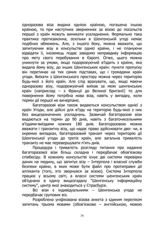 34
одноразова віза видана однією країною, погашена іншою
країною, то при наступних зверненнях за візою до посольств
першої з країн можуть виникати ускладнення. Формально така
практика протизаконна, оскільки в Шенгенській угоді немає
подібних обмежень. Але, з іншого боку, можна вважати, що
запитуючии візу в консульстві однієї країни, і не плануючи
відвідати її, іноземець подає завідомо неправдиву інформацію
про мету свого перебування в Європі. Отже, цього можна
уникнути за умови, якщо подорожуючий в’їздить з країни, яка
видала йому візу, до інших Шенгенських країн: пункти пропуску
він перетинає на тих самих підставах, що і громадяни країн
угоди. Виїхати з Шенгенського простору можна через територію
будь-якої з його країн. Але слід врахувати, що, якщо маючи
одноразову візу, подорожуючий виїхав за межі шенгенських
країн (наприклад – з Франції до Великої Британії) то для
повернення йому потрібна нова віза, навіть у випадку, коли
термін дії першої не вичерпано.
Багаторазові візи також видаються консульством однієї з
країн Угоди, але дійсні для в’їзду на територію будь-якої з них
без вищезазначених ускладнень. Зазвичай багаторазові візи
видаються на термін до 90 днів, навіть з багаточисельними
в’їздами-виїздами кожних 180 днів. Багаторазовою можна
вважати і транзитну візу, що надає право здійснювати дво- чи, в
окремих випадках, багаторазовий транзит через територію дії
Шенгенської угоди до третіх країн, але загальна тривалість
транзиту не має перевершувати п’ять днів.
Процедура і тривалість розгляду питання про надання
багаторазової візи більш складна і передбачає обов’язкову
співбесіду. В кожному консульстві існує дві системи перевірки
даних на людину, що запитує візу – Інтерпола і власної служби
безпеки країни, в яких може бути файл про протиправні дії
апліканта (того, хто звернувся за візою). Система Інтерпола
працює у всьому світі, а власні системи шенгенських країн
об’єднано в єдину вищезгадану “Шенгенську інформаційну
систему”, центр якої знаходиться у Страсбурзі.
Всі візи є індивідуальними – Шенгенська угода не
передбачає групових віз.
Розроблена уніфікована візова анкета з єдиним переліком
запитань трьома мовами (обов’язково – англійською, мовою
 