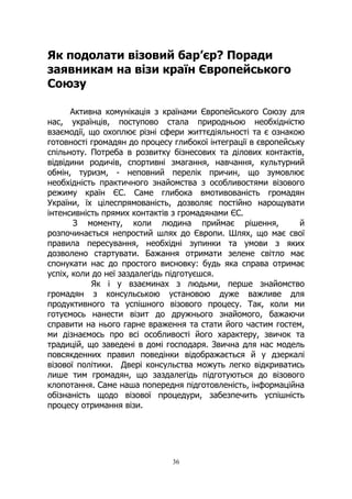 36
Як подолати візовий бар’єр? Поради
заявникам на візи країн Європейського
Союзу
Активна комунікація з країнами Європейського Союзу для
нас, українців, поступово стала природньою необхідністю
взаємодії, що охоплює різні сфери життєдіяльності та є ознакою
готовності громадян до процесу глибокої інтеграції в європейську
спільноту. Потреба в розвитку бізнесових та ділових контактів,
відвідини родичів, спортивні змагання, навчання, культурний
обмін, туризм, - неповний перелік причин, що зумовлює
необхідність практичного знайомства з особливостями візового
режиму країн ЄС. Саме глибока вмотивованість громадян
України, їх цілеспрямованість, дозволяє постійно нарощувати
інтенсивність прямих контактів з громадянами ЄС.
З моменту, коли людина приймає рішення, й
розпочинається непростий шлях до Європи. Шлях, що має свої
правила пересування, необхідні зупинки та умови з яких
дозволено стартувати. Бажання отримати зелене світло має
спонукати нас до простого висновку: будь яка справа отримає
успіх, коли до неї заздалегідь підготуєшся.
Як і у взаєминах з людьми, перше знайомство
громадян з консульською установою дуже важливе для
продуктивного та успішного візового процесу. Так, коли ми
готуємось нанести візит до дружнього знайомого, бажаючи
справити на нього гарне враження та стати його частим гостем,
ми дізнаємось про всі особливості його характеру, звичок та
традицій, що заведені в домі господаря. Звична для нас модель
повсякденних правил поведінки відображається й у дзеркалі
візової політики. Двері консульства можуть легко відкриватись
лише тим громадян, що заздалегідь підготуються до візового
клопотання. Саме наша попередня підготовленість, інформаційна
обізнаність щодо візової процедури, забезпечить успішність
процесу отримання візи.
 