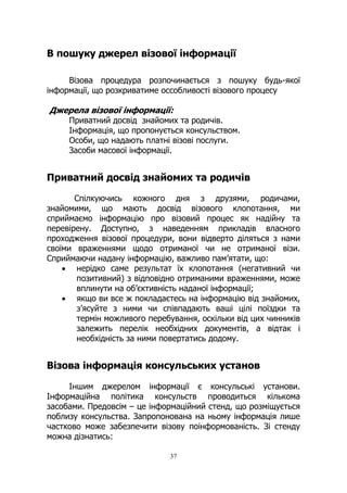 37
В пошуку джерел візової інформації
Візова процедура розпочинається з пошуку будь-якої
інформації, що розкриватиме оссобливості візового процесу
Джерела візової інформації:
Приватний досвід знайомих та родичів.
Інформація, що пропонується консульством.
Особи, що надають платні візові послуги.
Засоби масової інформації.
Приватний досвід знайомих та родичів
Спілкуючись кожного дня з друзями, родичами,
знайомими, що мають досвід візового клопотання, ми
сприймаємо інформацію про візовий процес як надійну та
перевірену. Доступно, з наведенням прикладів власного
проходження візової процедури, вони відверто діляться з нами
своїми враженнями щодо отриманої чи не отриманої візи.
Сприймаючи надану інформацію, важливо пам’ятати, що:
• нерідко саме результат їх клопотання (негативний чи
позитивний) з відповідно отриманими враженнями, може
вплинути на об’єктивність наданої інформації;
• якщо ви все ж покладаєтесь на інформацію від знайомих,
з’ясуйте з ними чи співпадають ваші цілі поїздки та
термін можливого перебування, оскільки від цих чинників
залежить перелік необхідних документів, а відтак і
необхідність за ними повертатись додому.
Візова інформація консульських установ
Іншим джерелом інформації є консульські установи.
Інформаційна політика консульств проводиться кількома
засобами. Предовсім – це інформаційний стенд, що розміщується
поблизу консульства. Запропонована на ньому інформація лише
частково може забезпечити візову поінформованість. Зі стенду
можна дізнатись:
 