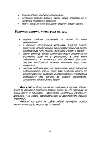 38
• години роботи консульського відділу;
• неповний перелік візових вимог щодо клопотанння з
найбільш поширених типів віз;
• термін виконання консульським відділом візової заяви;
Важливо звернути увагу на те, що:
• години прийому документів та видачі віз чітко
розмежовані;
• в окремих консульських установах, зокрема Бельгії,
Німеччини, перелік візових вимог роздруковані на папері
відповідно до мети поїздки, який можна взяти з собою;
• термін розгляду візової заявки (від подачі документів до
отримання візи) не є фіксований, а тому може
змінюватись, в залежності від багатьох факторів,
зокрема необхідності надання заявником додаткових
документів;
• зверніть особливу увагу на оголошення, що розміщені на
інформаційному стенді, зміст яких зазвичай носить не
рекомендаційний характер, а зобов’язальний (наприклад
оголошення про вимоги до візових фотокарток,
заповнення візових анкет, тощо)
Пам’ятайте! Консульства не здійснюють продаж візових
анкет та паперів з переліком візових вимог. Ті, хто пропонує за
певну плату їх придбати, - здійснюють нелегальну комерційну
діяльність і не несуть відповідальності за достовірність наданої
інформації.
Намагайтесь взяти із собою зайвий примірник візової
анкети на випадок, якщо зіпсуєте перший.
 