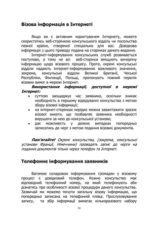 39
Візова інформація в Інтернеті
Якщо ви є активним користувачем Інтернету, можете
скористатись веб-сторінкою консульського відділу чи посольства
певної країни, створеної спеціально для вас. Довідкова
інформація з цього приводу подана на сторінках даного видання.
Інтернет-інформування консульських служб розвивається
поступово, а тому не всі веб-сторінки вміщують вичерпну
інформацію щодо візового процесу. Проте, окремі консульські
відділи надають інтернет-інформуванню важливого значення,
зокрема, консульські відділи Великої Британії, Чеської
Республіки, Фінляндії, Польщі, пропонують повний перелік
візових вимог в мережі Інтернет.
Використання інформації, доступної в мережі
Інтернет:
• суттєво заощаджує час заявника, оскільки зникає
необхідність в першому відвідуванні консульства з метою
збору візової інформації;
• на інтернет-сторінках нерідко можна завантажити зразок
візової анкети, що позбавляє заявника необхідності
вирушати за нею до консульської установи;
• дає можливість у деяких випадках попередньо
записатись до черг з метою подання візових документів.
Пам’ятайте! Окремі консульства, (зокрема, консульські
установи Франції, Німеччини) проводять запис до черги на
подання документів тільки через телефон та Інтернет.
Телефонне інформування заявників
Вагомою складовою інформування громадян у візовому
процесі є довідковий телефон. Кожне консульство має
відповідний телефонний номер, на який телефонують аби
дізнатись про особливості візової процедури даного консульства.
Зазвичай ми можемо почути загальну візову інформацію, що
попередньо записана на телефонній плівці. Прослуховування
запису, та збір інформації вимагає кількоразового набору
 