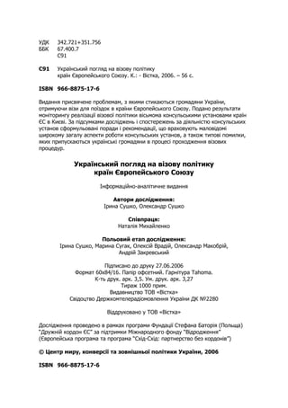 УДК 342.721+351.756
ББК 67.400.7
С91
С91 Український погляд на візову політику
країн Європейського Союзу. К.: - Вістка, 2006. – 56 с.
ISBN 966-8875-17-6
Видання присвячене проблемам, з якими стикаються громадяни України,
отримуючи візи для поїздок в країни Європейського Союзу. Подано результати
моніторингу реалізації візової політики вісьмома консульськими установами країн
ЄС в Києві. За підсумками досліджень і спостережень за діяльністю консульських
установ сформульовані поради і рекомендації, що враховують маловідомі
широкому загалу аспекти роботи консульських установ, а також типові помилки,
яких припускаються українські громадяни в процесі проходження візових
процедур.
Український погляд на візову політику
країн Європейського Союзу
Інформаційно-аналітичне видання
Автори дослідження:
Ірина Сушко, Олександр Сушко
Співпраця:
Наталія Михайленко
Польовий етап дослідження:
Ірина Сушко, Марина Сугак, Олексій Врадій, Олександр Макобрій,
Андрій Закревський
Підписано до друку 27.06.2006
Формат 60х84/16. Папір офсетний. Гарнітура Tahoma.
К-ть друк. арк. 3,5. Ум. друк. арк. 3,27
Тираж 1000 прим.
Видавництво ТОВ «Вістка»
Свідоцтво Держкомтелерадіомовлення України ДК №2280
Віддруковано у ТОВ «Вістка»
Дослідження проведено в рамках програми Фундації Стефана Баторія (Польща)
“Дружній кордон ЄС” за підтримки Міжнародного фонду “Відродження”
(Європейська програма та програма “Схід-Схід: партнерство без кордонів”)
© Центр миру, конверсії та зовнішньої політики України, 2006
ISBN 966-8875-17-6
 