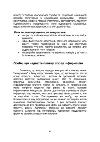 40
номеру телефону консульської служби та позбавляє можливості
прямого спілкування зі службовцем консульства. Окремі
консульства, зокрема Чеської Республіки, застосовують практику
індивідуального інформування, коли відповідний службовець
надає візові консультації всім, хто зміг дозвонитись.
Коли ви зателефонували до консульства:
• попросіть, щоб вам відповідали тією мовою, яку ви добре
розумієте;
• чітко формулюйте запитання, зрозуміло пояснюючи ціль
візиту, термін перебування та інше, що стосується
подорожі; уточніть перелік документів, що потрібні для
задекларованої мети поїздки;
• перевіряйте правильність телефонних номерів у зв’язку з
їх можливою зміною.
Особи, що надають платну візову інформацію
Заявника, що вперше відвідує консульські установи, чекає
“атакування” з боку представників фірм, що пропонують платні
візові послуги. Найчастіше перелік їх пропозицій включає
наступні послуги: заповнення анкет, збір та легалізація,
переклад документів, страхування. Очевидно, розквіт
інфраструктури платних послуг та кількість їх представників
може непрямо свідчити про рівень та якість візового
інформування консульств. Звісно, доступніше отримувати візову
інформацію від людини, яка сама пропонує свою допомогу, але
за відповідні кошти. Покладаючись на особу, що надає
безкоштовну візову інформацію, ми не можемо перевірити якість
виконання запропонованих послуг. В разі передачі власних
документів до рук представників фірм, що надають платні візові
послуги, рівень підготовки заявника до візового процесу
повністю залежить від компетенції, порядності представника
фірми та оплати за надані ним послуги.
 