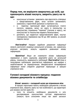 41
Перед тим, як вирішити звернутись до осіб, що
пропонують візові послуги, зверніть увагу на те
що:
• консульські установи заявляють про відсутність співпраці
з представниками фірм, хоча останні запевнюють
заявників у гарантійній допомозі в отриманні віз;
• в переліку пропозицій фірм зустрічаються платні
послуги, зокрема, запис на чергу в посольство чи
консульство; отримання “термінів” (талонів в чергу), які
консульства та посольства надають безкоштовно;
• допомога, що надається представниками фірм, коштує
громадянину переважно від 50 до 300 гривень за різний
перелік послуг
Пам’ятайте! Нерідко надійним джерелом інформації
можуть виступати охоронці консульскої установи, які, керуючись
власним настроєм, можуть надавати заявникам візову
інформацію.
Примітка! Якщо ви отримуєте візову інформацію
переважно з газет, журналів, звертайте увагу на загальний
рівень, тональність, виваженість публікацій. Пам’ятайте! Саме в
популярних публікаціях трапляється інформація, що нерідко є
необ’єктивною та перекрученою. Використання неперевіреної
інформації може створити додаткові перешкоди в процесі
отримання візи.
Головні складові візового процесу: подання
візових документів та співбесіда
Візові вимоги – складний шлях до отримання візи
В процесі підготовки пакету необхідних документів з метою
отримання візи, зверніть увагу на такі особливості, що характерні
для візових систем країн ЄС:
• типи та кількість необхідних документів в усіх
досліджуваних консульствах суттєво відрізняються
(можуть бути спільними лише так звані загальні
 