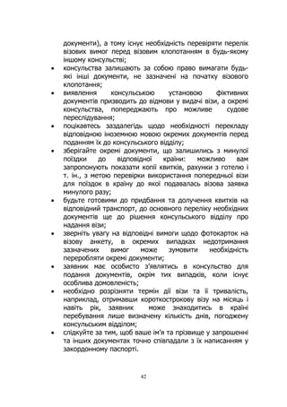 42
документи), а тому існує необхідність перевіряти перелік
візових вимог перед візовим клопотанням в будь-якому
іншому консульстві;
• консульства залишають за собою право вимагати будь-
які інші документи, не зазначені на початку візового
клопотання;
• виявлення консульською установою фіктивних
документів призводить до відмови у видачі візи, а окремі
консульства, попереджають про можливе судове
переслідування;
• поцікавтесь заздалегідь щодо необхідності перекладу
відповідною іноземною мовою окремих документів перед
поданням їх до консульського відділу;
• зберігайте окремі документи, що залишились з минулої
поїздки до відповідної країни: можливо вам
запропонують показати копії квитків, рахунки з готелю і
т. ін., з метою перевірки використання попередньої візи
для поїздок в країну до якої подавалась візова заявка
минулого разу;
• будьте готовими до придбання та долучення квитків на
відповідний транспорт, до основного переліку необхідних
документів ще до рішення консульського відділу про
надання візи;
• зверніть увагу на відповідні вимоги щодо фотокарток на
візову анкету, в окремих випадках недотримання
зазначених вимог може зумовити необхідність
переробляти окремі документи;
• заявник має особисто з’являтись в консульство для
подання документів, окрім тих випадків, коли існує
особлива домовленість;
• необхідно розрізняти термін дії візи та її тривалість,
наприклад, отримавши короткострокову візу на місяць і
навіть рік, заявник може знаходитись в країні
перебування лише визначену кількість днів, погоджену
консульським відділом;
• слідкуйте за тим, щоб ваше ім’я та прізвище у запрошенні
та інших документах точно співпадали з їх написанням у
закордонному паспорті.
 