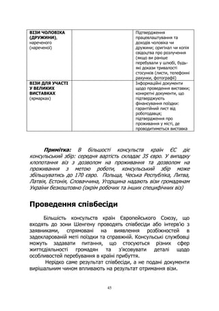 45
ВІЗИ ЧОЛОВІКА
(ДРУЖИНИ),
нареченого
(нареченої)
Підтвердження
працевлаштування та
доходів чоловіка чи
дружини; оригінал чи копія
свідоцтва про розлучення
(якщо ви раніше
перебували у шлюбі, будь-
які докази тривалості
стосунків (листи, телефонні
рахунки, фотографії)
ВІЗИ ДЛЯ УЧАСТІ
У ВЕЛИКИХ
ВИСТАВКАХ
(ярмарках)
Інформаційні документи
щодо проведення виставки;
конкретні документи, що
підтверджують
фінансування поїздки:
гарантійний лист від
роботодавця;
підтвердження про
проживання у місті, де
проводитиметься виставка
Примітка: В більшості консульств країн ЄС діє
консульський збір: середня вартість складає 35 євро. У випадку
клопотання віз з дозволом на проживання та дозволом на
проживання з метою роботи, консульський збір може
збільшуватись до 170 євро. Польща, Чеська Республіка, Литва,
Латвія, Естонія, Словаччина, Угорщина надають візи громадянам
України безкоштовно (окрім робочих та інших специфічних віз)
Проведення співбесіди
Більшість консульств країн Європейського Союзу, що
входять до зони Шенгену проводять співбесіди або інтерв’ю з
заявниками, спрямовані на виявлення розбіжностей в
задекларованій меті поїздки та справжній. Консульські службовці
можуть задавати питання, що стосуються різних сфер
життєдіяльності громадян та з’ясовувати деталі щодо
особливостей перебування в країні прибуття.
Нерідко саме результат співбесіди, а не подані документи
вирішальним чином впливають на результат отримання візи.
 