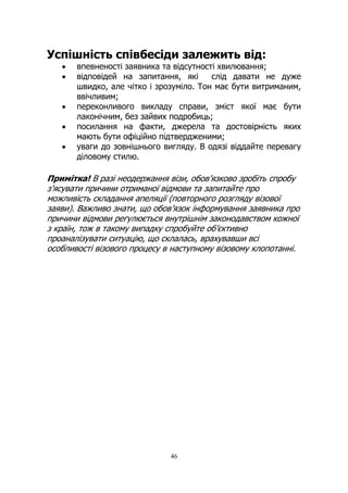 46
Успішність співбесіди залежить від:
• впевненості заявника та відсутності хвилювання;
• відповідей на запитання, які слід давати не дуже
швидко, але чітко і зрозуміло. Тон має бути витриманим,
ввічливим;
• переконливого викладу справи, зміст якої має бути
лаконічним, без зайвих подробиць;
• посилання на факти, джерела та достовірність яких
мають бути офіційно підтвердженими;
• уваги до зовнішнього вигляду. В одязі віддайте перевагу
діловому стилю.
Примітка! В разі неодержання візи, обов’язково зробіть спробу
з’ясувати причини отриманої відмови та запитайте про
можливість складання апеляції (повторного розгляду візової
заяви). Важливо знати, що обов’язок інформування заявника про
причини відмови регулюється внутрішнім законодавством кожної
з країн, тож в такому випадку спробуйте об’єктивно
проаналізувати ситуацію, що склалась, врахувавши всі
особливості візового процесу в наступному візовому клопотанні.
 