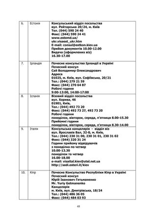 48
6. Естонія Консульський відділ посольства
вул. Рейтарська 20/24, м. Київ
Тел. (044) 590 24 40
Факс: (044) 590 24 41
www.estemd.ua/
ukr.visaest_ukr.htm
E-mail: consul@estkon.kiev.ua
Прийом документів 10.00-12.00
Видача (оформлених віз)
16.30-17.00
7. Ірландія Почесне консульство Iрландiї в Українi
Почесний консул
Сай Володимир Олександрович
Адреса
01025, м. Київ, вул. Софіївська, 20/21
Тел.: (044) 279 21 59
Факс: (044) 270 64 87
Робочі години
9:00-13:00, 14:00-17:00
8. Іспанія Візовий відділ посольства
вул. Хорива, 46
01901, Київ,
Тел.: (044) 492 73 20
Факс: (044) 492 73 27, 492 73 20
Робочі години
понедiлок, вівторок, середа, п'ятниця 8.00-15.30
Прийомні години
понедiлок, вівторок, середа, п'ятниця 8.30-14.00
9. Італія Консульська канцелярія - відділ віз
вул. Ярославів Вал, 32-Б, м. Київ,
Тел.: (044) 230 31 00, 230 31 01, 230 31 02
Факс: (044) 320 31 24
Години прийому відвідувачів
з понеділка по четвер
10.00-13.30
понеділок та четвер
16.00-18.00
e-mail: visaital.kiev@utel.net.ua
http://sedi.esteri.it/kiev
10. Кіпр Почесне Консульство Республiки Кiпр в Україні
Почесний консул
Юрій Іванович Гетьманенко
Mr. Yuriy Getmanenko
Канцелярiя
м. Київ, вул. Дмитрiвська, 18/24
Тел.: (044) 486 36 05
Факс: (044) 484 03 93
 