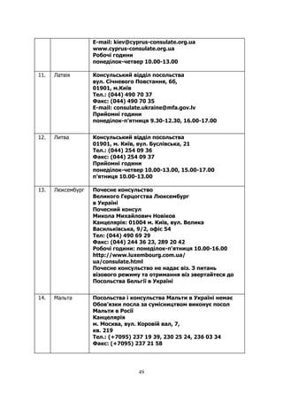 49
E-mail: kiev@cyprus-consulate.org.ua
www.cyprus-consulate.org.ua
Робочі години
понедiлок-четвер 10.00-13.00
11. Латвія Консульський відділ посольства
вул. Січневого Повстання, 6б,
01901, м.Київ
Тел.: (044) 490 70 37
Факс: (044) 490 70 35
E-mail: consulate.ukraine@mfa.gov.lv
Прийомні години
понеділок-п’ятниця 9.30-12.30, 16.00-17.00
12. Литва Консульський відділ посольства
01901, м. Київ, вул. Буслівська, 21
Тел.: (044) 254 09 36
Факс: (044) 254 09 37
Прийомні години
понеділок-четвер 10.00-13.00, 15.00-17.00
п’ятниця 10.00-13.00
13. Люксембург Почесне консульство
Великого Герцогства Люксембург
в Україні
Почесний консул
Микола Михайлович Новіков
Канцелярія: 01004 м. Київ, вул. Велика
Васильківська, 9/2, офіс 54
Тел: (044) 490 69 29
Факс: (044) 244 36 23, 289 20 42
Робочі години: понеділок-п'ятниця 10.00-16.00
http://www.luxembourg.com.ua/
ua/consulate.html
Почесне консульство не надає віз. З питань
візового режиму та отримання віз звертайтеся до
Посольства Бельгії в Україні
14. Мальта Посольства і консульства Мальти в Україні немає
Обов’язки посла за сумісництвом виконує посол
Мальти в Росії
Канцелярiя
м. Москва, вул. Коровій вал, 7,
кв. 219
Тел.: (+7095) 237 19 39, 230 25 24, 236 03 34
Факс: (+7095) 237 21 58
 