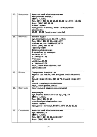 50
15. Нідерланди Консульський відділ посольства
Контрактова площа, 7
01901, м. Київ,
Тел.: (044) 490 82 13 (9.00-13.00 та 14.00 - 16.30)
Факс: (044) 490 82 09
Робочі години
понеділок – п’ятниця, 9.00 - 12.00 (прийом
документів)
16.30 - 17.00 (видача документів)
16. Німеччина Візовий відділ
вул. Златоустівська, 37/39, м. Київ
Тел.: (044) 486 67 94, 486 14 77,
довідки за тел.: (044) 482 39 74
Факс: (044) 486 23 89
Години роботи
Загальна інформація
З понеділка до четверга
з 8.00 до 13.00
з 14.00 до 17.15
П'ятниця
з 08.00 до 12.30
з 13.00 до 15.30
http://www.kiew.diplo.de/uk/
Startseite.html
17. Польща Генеральне Консульство
Адреса: 01030 Київ, вул. Богдана Хмельницького,
60
Тел. (044) 234 92 36, 234 66 78, Факс (044) 234 99
89
E-mail: consulat@svitonline.com
http://www.polska.com.ua
18. Португалія Консульський відділ при посольстві
Канцелярiя
вул. Велика Василькiвська, 9/2, оф. 10
01901, м. Київ,
Тел.: (044) 496 06 13
e-mail:embport@svitonline.com
Робочi години
понеділок - п'ятниця, 09.00-13.00, 14.30-17.30
19. Словаччина Консульський відділ посольства
Вул. Чапаєва, 4
01901, м. Київ,
Тел.: (044) 234 06 06, 234 60 07
Факс: (044) 234 06 23
 