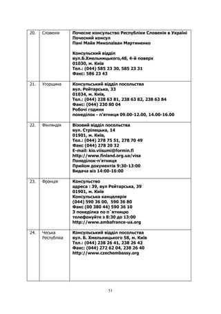 51
20. Словенія Почесне консульство Республіки Словенія в Україні
Почесний консул
Пані Майя Миколаїван Мартиненко
Консульский відділ
вул.Б.Хмельницького,48, 4-й поверх
01030, м. Київ
Тел.: (044) 585 23 30, 585 23 31
Факс: 586 23 43
21. Угорщина Консульський відділ посольства
вул. Рейтарська, 33
01034, м. Київ,
Тел.: (044) 238 63 81, 238 63 82, 238 63 84
Факс: (044) 230 80 04
Робочi години
понедiлок - п’ятниця 09.00-12.00, 14.00-16.00
22. Фінляндія Візовий відділ посольства
вул. Стрiлецька, 14
01901, м. Київ,
Тел.: (044) 278 75 51, 278 70 49
Факс (044) 278 20 32
E-mail: kio.viisumi@formin.fi
http://www.finland.org.ua/visa
Понеділок-п’ятниця
Прийом документів 9:30-13:00
Видача віз 14:00-16:00
23. Франція Консульство
адреса : 39, вул Рейтарська, 39
01901, м. Киïв
Консульська канцелярiя
(044) 590 36 00, 590 36 80
Факс (00 380 44) 590 36 10
З понедiлка по п`ятницю
телефонуйте з 8:30 до 13:00
http://www.ambafrance-ua.org
24. Чеська
Республіка
Консульський відділ посольства
вул. Б. Хмельницького 58, м. Київ
Tел.: (044) 238 26 41, 238 26 42
Факс: (044) 272 62 04, 238 26 40
http://www.czechembassy.org
 