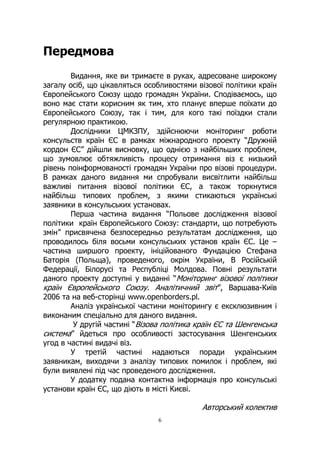 6
Передмова
Видання, яке ви тримаєте в руках, адресоване широкому
загалу осіб, що цікавляться особливостями візової політики країн
Європейського Союзу щодо громадян України. Сподіваємось, що
воно має стати корисним як тим, хто планує вперше поїхати до
Європейського Союзу, так і тим, для кого такі поїздки стали
регулярною практикою.
Дослідники ЦМКЗПУ, здійснюючи моніторинг роботи
консульств країн ЄС в рамках міжнародного проекту “Дружній
кордон ЄС” дійшли висновку, що однією з найбільших проблем,
що зумовлює обтяжливість процесу отримання віз є низький
рівень поінформованості громадян України про візові процедури.
В рамках даного видання ми спробували висвітлити найбільш
важливі питання візової політики ЄС, а також торкнутися
найбільш типових проблем, з якими стикаються українські
заявники в консульських установах.
Перша частина видання “Польове дослідження візової
політики країн Європейського Союзу: стандарти, що потребують
змін” присвячена безпосередньо результатам дослідження, що
проводилось біля восьми консульських установ країн ЄС. Це –
частина ширшого проекту, ініційованого Фундацією Стефана
Баторія (Польща), проведеного, окрім України, В Російській
Федерації, Білорусі та Республіці Молдова. Повні результати
даного проекту доступні у виданні “Моніторинг візової політики
країн Європейського Союзу. Аналітичний звіт”, Варшава-Київ
2006 та на веб-сторінці www.openborders.pl.
Аналіз української частини моніторингу є ексклюзивним і
виконаним спеціально для даного видання.
У другій частині “Візова політика країн ЄС та Шенгенська
система” йдеться про особливості застосування Шенгенських
угод в частині видачі віз.
У третій частині надаються поради українським
заявникам, виходячи з аналізу типових помилок і проблем, які
були виявлені під час проведеного дослідження.
У додатку подана контактна інформація про консульські
установи країн ЄС, що діють в місті Києві.
Авторський колектив
 