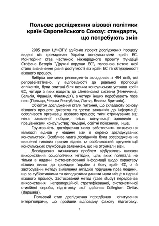 7
Польове дослідження візової політики
країн Європейського Союзу: стандарти,
що потребують змін
2005 року ЦМКЗПУ здійснив проект дослідження процесу
видачі віз громадянам України консульствами країн ЄС.
Моніторинг став частиною міжнародного проекту Фундації
Стефана Баторія “Дружні кордони ЄС”, головною метою якої
стало визначення рівня доступності віз країн ЄС та обтяжливості
візового процесу.
Вибірка опитаних респондентів складалася з 454 осіб, які
репрезентативно, у відповідності до реальної пропорції
аплікантів, були опитані біля восьми консульських установ країн
ЄС, чотири з яких входять до Шенгенської системи (Німеччина,
Бельгія, Франція, Фінляндія), а чотири інших перебувають поза
нею (Польща, Чеська Республіка, Литва, Велика Британія).
Об’єктом дослідження стали питання, що складають основу
візового процесу: джерела та доступ заявників до інформації;
особливості організації візового процесу; типи отримуваних віз;
мета заявленої поїздки; якість комунікації заявників з
працівниками консульства; гендерні, освітні показники, інше.
Грунтовність дослідження мало забезпечити визначення
кількості відмов у наданні візи в окремо досліджуваних
консульствах. Особлива увага дослідників була зосереджена на
вивченні типових причин відмов та особливостей аргументації
консульських службовців заявникам, що не отримали візи.
Дослідження визначених проблем відбувалось шляхом
використання соціологічних методик, ціль яких полягала не
тільки в наданні систематизованої інформації щодо характеру
візових вимог до громадян України з боку країн ЄС, а й
застосуванні методу виявлення випадків порушень прав людини,
що за суб’єктивними та випадковими даними мали місце в царині
візового процесу. Застосований метод (case study) передбачав
використання непропорційної, стратифікованої, систематичної
стихійної спроби, підготовку якої здійснив Collegium Civitas
(Варшава).
Польовий етап дослідження передбачав опитування
інтерв’юерами, що пройшли відповідну фахову підготовку.
 